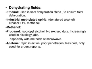 • Dehydrating fluids:
-Ethanol: used in final dehydration steps , to ensure total
   dehydration.
-Industrial methylated spirit: (denatured alcohol)
   ethanol +1% methanol
-Methanol:
-Propanol: isopropyl alcohol: No excised duty. Increasingly
   used in histology labs.
   especially with methods of microwave.
-Acetone: rapid in action, poor penetration, less cost, only
   used for urgent reports.
 