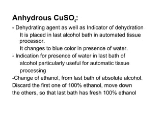 Anhydrous CuSO4:
- Dehydrating agent as well as Indicator of dehydration
    It is placed in last alcohol bath in automated tissue
    processor.
    It changes to blue color in presence of water.
- Indication for presence of water in last bath of
    alcohol particularly useful for automatic tissue
    processing
-Change of ethanol, from last bath of absolute alcohol.
Discard the first one of 100% ethanol, move down
the others, so that last bath has fresh 100% ethanol
 