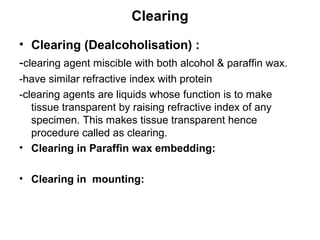 Clearing
• Clearing (Dealcoholisation) :
-clearing agent miscible with both alcohol & paraffin wax.
-have similar refractive index with protein
-clearing agents are liquids whose function is to make
   tissue transparent by raising refractive index of any
   specimen. This makes tissue transparent hence
   procedure called as clearing.
• Clearing in Paraffin wax embedding:

• Clearing in mounting:
 