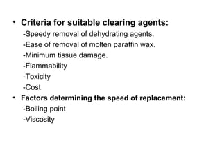 • Criteria for suitable clearing agents:
  -Speedy removal of dehydrating agents.
  -Ease of removal of molten paraffin wax.
  -Minimum tissue damage.
  -Flammability
  -Toxicity
  -Cost
• Factors determining the speed of replacement:
  -Boiling point
  -Viscosity
 