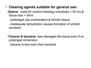 • Clearing agents suitable for general use:
 -Xylene: -used for routine histology schedules < 24 hrs &
  tissue size < 5mm
   -prolonged use overhardens & shrinks tissue
   -inadequate dehydration causes formation of whitish
  emulsion

 -Toluene & benzene: less damages the tissue even if on
  prolonged immersion
   -toluene is less toxic than benzene
 