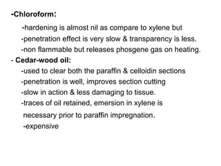 -Chloroform:
   -hardening is almost nil as compare to xylene but
   -penetration effect is very slow & transparency is less.
   -non flammable but releases phosgene gas on heating.
- Cedar-wood oil:
   -used to clear both the paraffin & celloidin sections
   -penetration is well, improves section cutting
   -slow in action & less damaging to tissue.
   -traces of oil retained, emersion in xylene is
   necessary prior to paraffin impregnation.
   -expensive
 