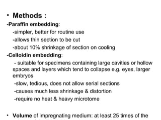• Methods :
-Paraffin embedding:
  -simpler, better for routine use
  -allows thin section to be cut
  -about 10% shrinkage of section on cooling
-Celloidin embedding:
   - suitable for specimens containing large cavities or hollow
  spaces and layers which tend to collapse e.g. eyes, larger
  embryos
   -slow, tedious, does not allow serial sections
   -causes much less shrinkage & distortion
   -require no heat & heavy microtome


• Volume of impregnating medium: at least 25 times of the
 