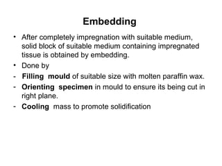 Embedding
• After completely impregnation with suitable medium,
  solid block of suitable medium containing impregnated
  tissue is obtained by embedding.
• Done by
- Filling mould of suitable size with molten paraffin wax.
- Orienting specimen in mould to ensure its being cut in
  right plane.
- Cooling mass to promote solidification
 