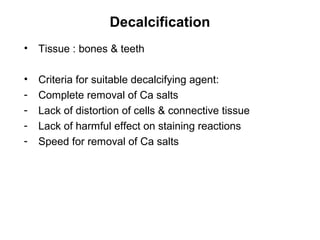 Decalcification
•   Tissue : bones & teeth

•   Criteria for suitable decalcifying agent:
-   Complete removal of Ca salts
-   Lack of distortion of cells & connective tissue
-   Lack of harmful effect on staining reactions
-   Speed for removal of Ca salts
 