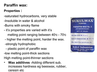 Paraffin wax:
Properties :
-saturated hydrocarbons, very stable
-Insoluble in water & alcohol
-Burns with smoky flame
- it’s properties are varied with it’s
    melting point ranging between 40oc - 70oc
 - higher the melting point, harder the wax.
 -strongly hydrophobic
  - plastic point of paraffin wax
-low melting point-thick sections
High melting point-thinner sections
• Wax additives -Adding different sub.
     increases hardness eg beeswax, rubber,
     ceresin etc
 