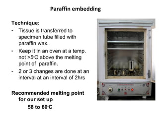 Paraffin embedding

Technique:
- Tissue is transferred to
  specimen tube filled with
  paraffin wax.
- Keep it in an oven at a temp.
  not >5oC above the melting
  point of paraffin.
- 2 or 3 changes are done at an
  interval at an interval of 2hrs

Recommended melting point
  for our set up
      58 to 60oC
 