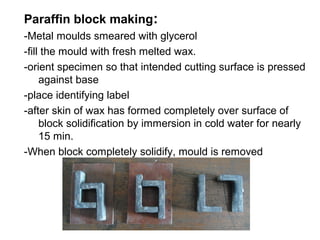 Paraffin block making:
-Metal moulds smeared with glycerol
-fill the mould with fresh melted wax.
-orient specimen so that intended cutting surface is pressed
     against base
-place identifying label
-after skin of wax has formed completely over surface of
     block solidification by immersion in cold water for nearly
     15 min.
-When block completely solidify, mould is removed
 