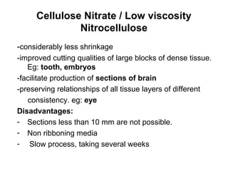Cellulose Nitrate / Low viscosity
              Nitrocellulose
-considerably less shrinkage
-improved cutting qualities of large blocks of dense tissue.
   Eg: tooth, embryos
-facilitate production of sections of brain
-preserving relationships of all tissue layers of different
   consistency. eg: eye
Disadvantages:
- Sections less than 10 mm are not possible.
- Non ribboning media
- Slow process, taking several weeks
 