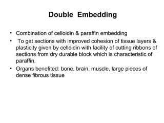 Double Embedding

• Combination of celloidin & paraffin embedding
• To get sections with improved cohesion of tissue layers &
  plasticity given by celloidin with facility of cutting ribbons of
  sections from dry durable block which is characteristic of
  paraffin.
• Organs benefited: bone, brain, muscle, large pieces of
  dense fibrous tissue
 