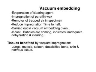 Vacuum embedding
  -Evaporation of clearing agent
  -Impregnation of paraffin wax
  -Removal of trapped air in specimen
  -Reduce impregnation Time to half.
  -Carried out in vacuum embedding oven.
  -If conti. Bubbles are coming, indicates inadequate
   dehydration & clearing.

Tissues benefited by vacuum impregnation:
   Lungs, muscle, spleen, decalcified bone, skin &
   nervous tissue.
 