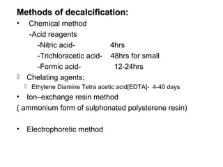Methods of decalcification:
• Chemical method
  -Acid reagents
    -Nitric acid-                4hrs
    -Trichloracetic acid-        48hrs for small
    -Formic acid-                 12-24hrs
 Chelating agents:
     Ethylene Diamine Tetra acetic acid[EDTA]- 4-40 days
•  Ion–exchange resin method
( ammonium form of sulphonated polysterene resin)

•   Electrophoretic method
 