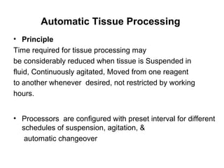 Automatic Tissue Processing
• Principle
Time required for tissue processing may
be considerably reduced when tissue is Suspended in
fluid, Continuously agitated, Moved from one reagent
to another whenever desired, not restricted by working
hours.


• Processors are configured with preset interval for different
  schedules of suspension, agitation, &
   automatic changeover
 