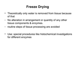 Freeze Drying
• Theoretically only water is removed from tissue because
  of that
- No alteration in arrangement or quantity of any other
  tissue components & enzymes.
- routine steps of tissue processing are avoided

• Use: special procedures like histochemical investigations
  for different enzymes
 