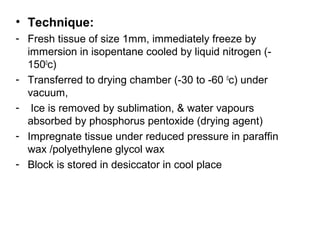 • Technique:
- Fresh tissue of size 1mm, immediately freeze by
  immersion in isopentane cooled by liquid nitrogen (-
  1500c)
- Transferred to drying chamber (-30 to -60 0c) under
  vacuum,
- Ice is removed by sublimation, & water vapours
  absorbed by phosphorus pentoxide (drying agent)
- Impregnate tissue under reduced pressure in paraffin
  wax /polyethylene glycol wax
- Block is stored in desiccator in cool place
 