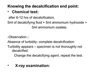 Knowing the decalcification end point:
• Chemical test:
 after 6-12 hrs of decalcification,
5ml of decalcifying fluid + 5ml ammonium hydroxide +
                  5ml ammonium oxalate.

-Observation :
Absence of turbidity- complete decalcification
Turbidity appears – specimen is not thoroughly not
   decalcified.
    Change the decalcifying agent, repeat the test.


•    X-ray examination:
 