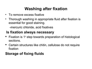 Washing after fixation
• To remove excess fixative
• Thorough washing in appropriate fluid after fixation is
  essential for good staining.
   -mercuric chloride, acid fixatives
Is fixation always necessary
 Fixation is 1st step towards preparation of histological
  sections.
 Certain structures like chitin, cellulose do not require
  fixation
Storage of fixing fluids
 