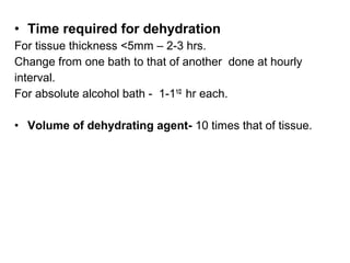 • Time required for dehydration
For tissue thickness <5mm – 2-3 hrs.
Change from one bath to that of another done at hourly
interval.
For absolute alcohol bath - 1-11/2 hr each.

• Volume of dehydrating agent- 10 times that of tissue.
 