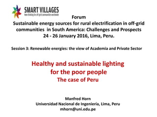Forum
Sustainable energy sources for rural electrification in off-grid
communities in South America: Challenges and Prospects
24 - 26 January 2016, Lima, Peru.
Session 3: Renewable energies: the view of Academia and Private Sector
Healthy and sustainable lighting
for the poor people
The case of Peru
Manfred Horn
Universidad Nacional de Ingeniería, Lima, Peru
mhorn@uni.edu.pe
 