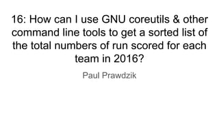16: How can I use GNU coreutils & other
command line tools to get a sorted list of
the total numbers of run scored for each
team in 2016?
Paul Prawdzik
 