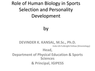 Role of Human Biology in Sports
Selection and Personality
Development
by
DEVINDER K. KANSAL, M.Sc., Ph.D.
Indo-US Fulbright Fellow (Kinesiology)
Head,
Department of Physical Education & Sports
Sciences
& Principal, IGIPESS
 