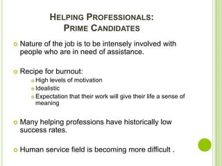 HELPING PROFESSIONALS:
                 PRIME CANDIDATES
   Nature of the job is to be intensely involved with
    people who are in need of assistance.

   Recipe for burnout:
        High levels of motivation
        Idealistic

        Expectation that their work will give their life a sense of
         meaning


   Many helping professions have historically low
    success rates.

   Human service field is becoming more difficult .
 