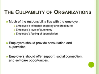 THE CULPABILITY OF ORGANIZATIONS
   Much of the responsibility lies with the employer.
        Employee’s influence on policy and procedures
        Employee’s level of autonomy

        Employee’s feeling of appreciation




   Employers should provide consultation and
    supervision.

   Employers should offer support, social connection,
    and self-care opportunities.
 