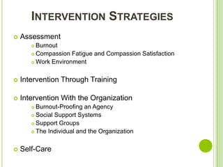 INTERVENTION STRATEGIES
   Assessment
        Burnout
        Compassion Fatigue and Compassion Satisfaction

        Work Environment



   Intervention Through Training

   Intervention With the Organization
        Burnout-Proofing an Agency
        Social Support Systems

        Support Groups

        The Individual and the Organization



   Self-Care
 
