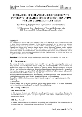 International Journal of Advances in Engineering & Technology, July 2013.
©IJAET
ISSN: 22311963

COMPARISON OF BER AND NUMBER OF ERRORS WITH
DIFFERENT MODULATION TECHNIQUES IN MIMO-OFDM
WIRELESS COMMUNICATION SYSTEM
Rajiv Kamboj1, Supriya Verma1, Vijay sharma2, Sukhvinder Malik2
1

ECE Department, Doon valley institute of Engg. and Technology, India
2
ECE Department, BPR College of Engg. and Technology, India

ABSTRACT
This paper provides analysis of BER and Number of Errors for MIMO-OFDM wireless communication system
by using different modulation techniques. Wireless designers constantly seek to improve the spectrum
efficiency/capacity, coverage of wireless networks, and link reliability. So the performances of the wireless
communication systems can be enhanced by using multiple transmit and receive antennas, which is generally
referred to as the MIMO technique. Here analysis will be carried out for an OFDM wireless communication
system using different modulation techniques and considering the effect and the wireless channel like AWGN,
fading. Performance results will be evaluated numerically and graphically using the plots of BER versus SNR
and plots of number of errors versus SNR.

KEYWORDS: OFDM system, Multiple Input Multiple Output System, AWGN, Fading, PSK, QAM, BER.

I.

INTRODUCTION

The history of wireless communication starts from 100 years ago. This technology has removed so
many problems associated by cables or cords. Today, it is possible for portable device to transfer data
without being physically connected to computer or any other device. Wireless technology makes our
life easy and comfortable and also the demand on bandwidth and spectral availability are endless.
However, the designers have got difficult task of limited availability of radio spectrum, fading, multipath, interference, to meet the demand for high data rate.
Multiple-input multiple-output (MIMO) technology is attractive technique in the design of wireless
communications systems, and is already at the core of several wireless standards.
By applying MIMO technology, we can directly take advantage of 2 very important properties [8];
1. Diversity.
2. Multiplexing.
Diversity means that the system provide a receiver with multiple copies of the same information
bearing signal, the duplicated signals are slightly changed by fading.

1.1 Diversity Techniques
1.1.1 Space Diversity
In this antenna elements are sufficiently spaced apart to achieve independence between the
transmitted and received signals. The spatial separation needs to be at least half the wavelength to
obtain desired results.
1.1.2 Time Diversity
In this the same information is transmitted in different Time slots with the time slots separated by
measures equal to or greater than the coherence time of the channel.

1169

Vol. 6, Issue 3, pp. 1169-1176

 