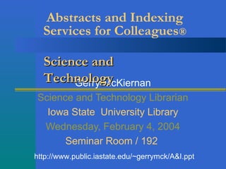 Abstracts and Indexing
Services for Colleagues®
Gerry McKiernan
Science and Technology Librarian
Iowa State University Library
Wednesday, February 4, 2004
Seminar Room / 192
Science andScience and
TechnologyTechnology
http://www.public.iastate.edu/~gerrymck/A&I.ppt
 