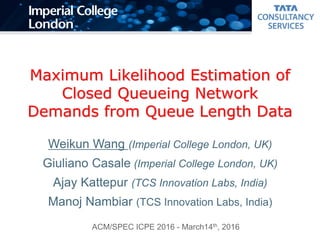 ACM/SPEC ICPE 2016 - March14th, 2016
Weikun Wang (Imperial College London, UK)
Giuliano Casale (Imperial College London, UK)
Ajay Kattepur (TCS Innovation Labs, India)
Manoj Nambiar (TCS Innovation Labs, India)
Maximum Likelihood Estimation of
Closed Queueing Network
Demands from Queue Length Data
 