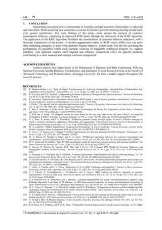  ISSN: 1693-6930
TELKOMNIKA Telecommun Comput El Control, Vol. 23, No. 2, April 2025: 435-446
444
5. CONCLUSION
Segmenting customers proves instrumental in fostering stronger customer relationships in industrial
and innovation. While acquiring new customers is crucial for business growth, retaining existing clients holds
even greater significance. The main findings of this study center around the analysis of customer
consumption behavior, employing an improved RFM model through the utilization of the KMC algorithm.
The application of the KMC algorithm facilitates the classification of customer behavior indicators, with a
thorough examination of the results. Given that segmentation relies on RFM values, SMEs now can tailor
their marketing strategies to align with customer buying behavior. Future work will involve assessing the
performance of customers within each segment, focusing on frequently purchased products by segment
members. This approach enables more targeted and effective promotional offers for specific products,
contributing to a more nuanced and strategic customer engagement.
ACKNOWLEDGEMENTS
Authors express their appreciation to the Department of Industrial and Data Engineering, Pukyong
National University and the Robotics, Mechatronics, and Intelligent System Research Group at the Faculty of
Advanced Technology and Multidiscipline, Airlangga University, for their valuable support throughout the
research process.
REFERENCES
[1] R. Martínez-Peláez et al., “Role of Digital Transformation for Achieving Sustainability: Mediated Role of Stakeholders, Key
Capabilities, and Technology,” Sustainability, vol. 15, no. 14, pp. 1-2, 2023, doi: 10.3390/su151411221.
[2] K. N. Lemon and P. C. Verhoef, “Understanding Customer Experience Throughout the Customer Journey,” Journal of Marketing,
vol. 80, no. 6, pp. 69-96, 2016, doi: 10.1509/jm.15.0420.
[3] R. Srivastava, “Identification of customer clusters using RFM model: a case of diverse purchaser classification,” International
Journal of Business Analytics and Intelligence, vol. 4, no. 2, pp. 45–50, 2016.
[4] P. Pfeifer, “The optimal ratio of acquisition and retention costs,” Journal of Targeting, Measurement and Analysis for Marketing,
vol. 13, pp. 179–188, 2005, doi: 10.1057/palgrave.jt.5740142.
[5] V. Bali, V. Bhatnagar, S. Sinha, and P. Johri, “Disruptive Technologies for Society 5.0: Exploration of New Ideas, Techniques,
and Tools,” CRC Press, 2022, doi : 10.1201/9781003154686.
[6] O. Koll and A. Plank, “Do shoppers choose the same brand on the next trip when facing the same context? An empirical
investigation in FMCG retailing,” Journal of Retailing, vol. 98, no. 4, pp. 576-592, 2022, doi: 10.1016/j.jretai.2022.01.003.
[7] N. L. Rane, A. Achari, and S. P. Choudhary, “Enhancing customer loyalty through quality of service: Effective strategies to
improve customer satisfaction, experience, relationship, and engagement,” International Research Journal of Modernization in
Engineering Technology and Science, vol. 5, no. 5, pp. 38104, May 2023, doi: 10.56726/IRJMETS38104.
[8] M. A. Camilleri, “Market Segmentation, Targeting and Positioning,” in Travel Marketing, Tourism Economics and the Airline
Product, Springer, Cham, Switzerland, 2018, pp. 69-83, doi: 10.1007/978-3-319-49849-2_4.
[9] T. Tavor, L. D. Gonen, and U. Spiegel, “Customer Segmentation as a Revenue Generator for Profit Purposes,” Mathematics, vol.
11, no. 21, pp. 1-20, 2023, doi: 10.3390/math11214425.
[10] M. A. Rahim, M. Mushaf, S. Khan, and Z. A. Arain, “RFM-based repurchase behavior for customer classification and
segmentation,” Journal of Retailing and Consumer Services, vol. 61, pp. 1-9, Jul. 2021, doi: 10.1016/j.jretconser.2021.102566.
[11] M. Y. Smaili and H. Hachimi, “New RFM-D classification model for improving customer analysis and response prediction,” Ain
Shams Engineering Journal, vol. 14, no. 12, pp. 1-9, 2023, doi: 10.1016/j.asej.2023.102254.
[12] S. Nguyen, H. Nguyen, N. Nguyen, D.-S. Man, and T.-G. Le, “An Extended RFM Model for Customer Behaviour and
Demographic Analysis in Retail Industry,” Business Systems Research, vol. 14, no. 1, pp. 26-53, 2023, doi: 10.2478/bsrj-2023-
0002.
[13] L. Abednego, C. E. Nugraheni, and A. Salsabina, “Customer segmentation: Transformation from data to marketing strategy,” in IAIC
International Conference Series, 2023, vol. 4, no. 1, pp. 139–152, doi: 10.34306/conferenceseries.v4i1.645.
[14] V. Guerola-Navarro, H. Gil-Gomez, R. Oltra-Badenes, and P. Soto-Acosta, “Customer relationship management and its impact on
entrepreneurial marketing: a literature review,” International Entrepreneurship and Management Journal, vol. 20, no. 2, pp. 507-
547, 2022, doi: 10.1007/s11365-022-00800-x.
[15] C. Ledro, A. Nosella, and I. D. Pozza, “Integration of AI in CRM: Challenges and guidelines,” Journal of Open Innovation:
Technology, Market, and Complexity, vol. 9, no. 4, pp. 1-13, 2023, doi: 10.1016/j.joitmc.2023.100151.
[16] A. J. Christy, A. Umamakeswari, L. Priyatharsini, and A. Neyaa, “RFM ranking–An effective approach to customer
segmentation,” Journal of King Saud University-Computer and Information Sciences, vol. 33, no. 10, pp. 1251-1257, 2021, doi:
10.1016/j.jksuci.2018.09.004.
[17] D. S. Rachmahwati, R. Andreswari, and F. Hamami, “Customer Segmentation of Cellular Telecommunication Company Using
K-Means Algorithm (Case Study of PT Indosat),” in 2022 International Conference of Science and Information Technology in
Smart Administration (ICSINTESA), Denpasar, Bali, Indonesia, 2022, pp. 45-50, doi: 10.1109/ICSINTESA56431.2022.10041532.
[18] M. C. Untoro, N. Triawati, Y. A. Effendi, H. Natalia, and M. S. Wisnubroto, “Comparison of K-means and K-medoids algorithm
in grouping dengue fever patient data (Case study: Kaliasin health center),” AIP Conference Proceedings, vol. 2536, no. 1, p.
020009, May 19, 2023, doi: 10.1063/5.0119165.
[19] Y. A. Effendi and N. Nuzulita, “Implementation of fuzzy multi-criteria decision making for determining student rank (Case study:
Bimbel plus IKA),” AIP Conference Proceedings, vol. 2536, no. 1, p. 060004, 2023, doi: 10.1063/5.0123479.
[20] X. Jin and J. Han, “K-Means Clustering,” in Encyclopedia of machine learning, Eds. Springer, Boston, MA, 2011, pp. 525-532,
doi: 10.1007/978-0-387-30164-8_425.
[21] R. H. Khan, D. F. Dofadar, and M. G. R. Alam, “Explainable Customer Segmentation Using K-means Clustering,” in 2021 IEEE
 