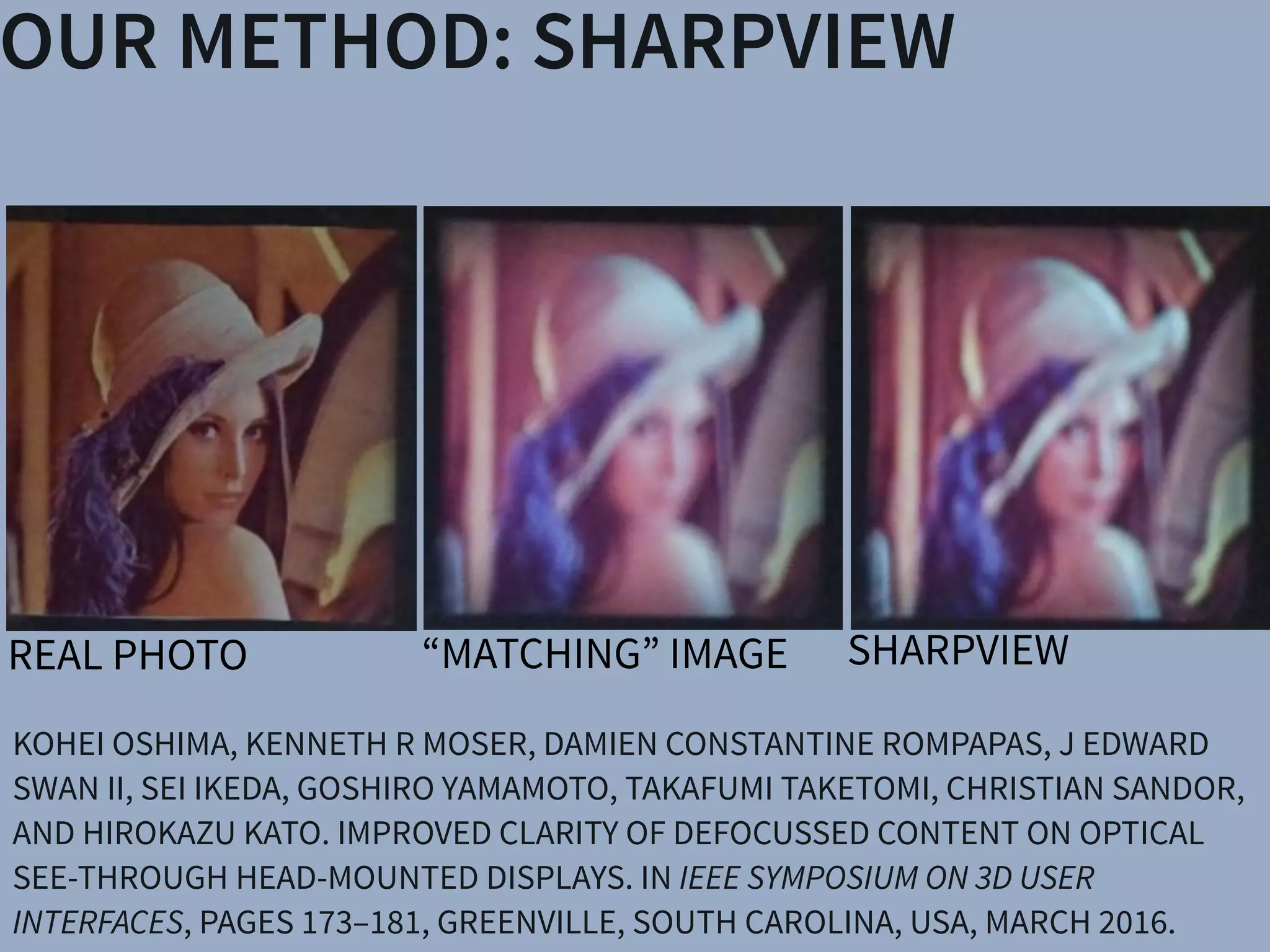 Christian Sandor Hirokazu Kato
& Engineering
e University
§Mobile Computing Laboratory
Ritsumeikan University
(c) (d) (e)
Head-Mounted Display (HMD) systems. (a) A user wearing the OST
an OST AR system. Blurring occurs when the virtual display screen
): Views through an OST Augmented Reality system, where the real
(e) an improved virtual image after application of SharpView.
KOHEI OSHIMA, KENNETH R MOSER, DAMIEN CONSTANTINE ROMPAPAS, J EDWARD
SWAN II, SEI IKEDA, GOSHIRO YAMAMOTO, TAKAFUMI TAKETOMI, CHRISTIAN SANDOR,
AND HIROKAZU KATO. IMPROVED CLARITY OF DEFOCUSSED CONTENT ON OPTICAL
SEE-THROUGH HEAD-MOUNTED DISPLAYS. IN IEEE SYMPOSIUM ON 3D USER
INTERFACES, PAGES 173–181, GREENVILLE, SOUTH CAROLINA, USA, MARCH 2016.
OUR METHOD: SHARPVIEW
SHARPVIEWREAL PHOTO
& Engineering
University
§Mobile Computing Laboratory
Ritsumeikan University
(c) (d) (e)
Head-Mounted Display (HMD) systems. (a) A user wearing the OST
an OST AR system. Blurring occurs when the virtual display screen
: Views through an OST Augmented Reality system, where the rea
(e) an improved virtual image after application of SharpView.
& Engineering
University
§Mobile Computing Laboratory
Ritsumeikan University
(c) (d) (e)
Head-Mounted Display (HMD) systems. (a) A user wearing the O
an OST AR system. Blurring occurs when the virtual display scre
: Views through an OST Augmented Reality system, where the r
& Engineering
University
§Mobile Computing Laboratory
Ritsumeikan University
(c) (d) (e)
Head-Mounted Display (HMD) systems. (a) A user wearing the OST
an OST AR system. Blurring occurs when the virtual display screen
: Views through an OST Augmented Reality system, where the rea
(e) an improved virtual image after application of SharpView.
“MATCHING” IMAGE
 