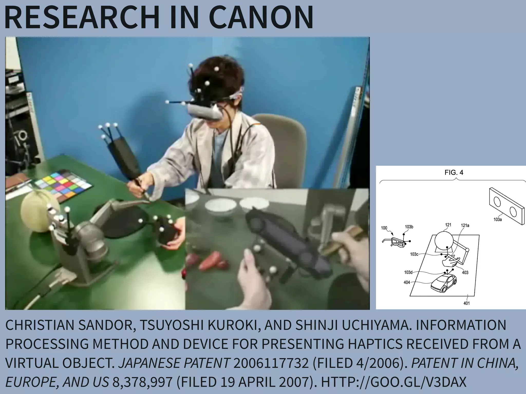 RESEARCH IN CANON
CHRISTIAN SANDOR, TSUYOSHI KUROKI, AND SHINJI UCHIYAMA. INFORMATION
PROCESSING METHOD AND DEVICE FOR PRESENTING HAPTICS RECEIVED FROM A
VIRTUAL OBJECT. JAPANESE PATENT 2006117732 (FILED 4/2006). PATENT IN CHINA,
EUROPE, AND US 8,378,997 (FILED 19 APRIL 2007). HTTP://GOO.GL/V3DAX
 