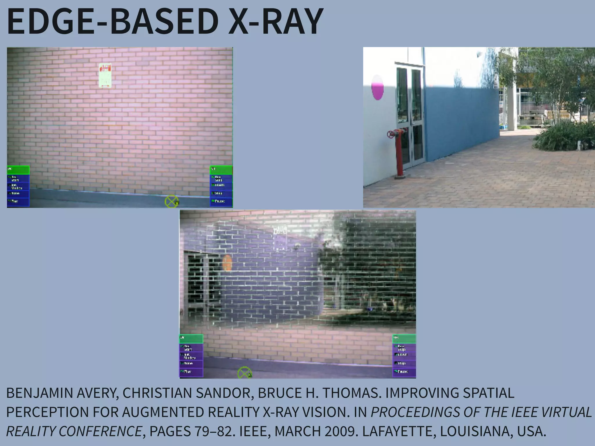 EDGE-BASED X-RAY
BENJAMIN AVERY, CHRISTIAN SANDOR, BRUCE H. THOMAS. IMPROVING SPATIAL
PERCEPTION FOR AUGMENTED REALITY X-RAY VISION. IN PROCEEDINGS OF THE IEEE VIRTUAL
REALITY CONFERENCE, PAGES 79–82. IEEE, MARCH 2009. LAFAYETTE, LOUISIANA, USA.
 