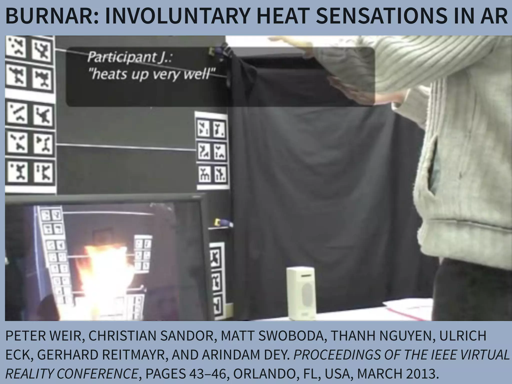 BURNAR: INVOLUNTARY HEAT SENSATIONS IN AR
PETER WEIR, CHRISTIAN SANDOR, MATT SWOBODA, THANH NGUYEN, ULRICH
ECK, GERHARD REITMAYR, AND ARINDAM DEY. PROCEEDINGS OF THE IEEE VIRTUAL
REALITY CONFERENCE, PAGES 43–46, ORLANDO, FL, USA, MARCH 2013.
 