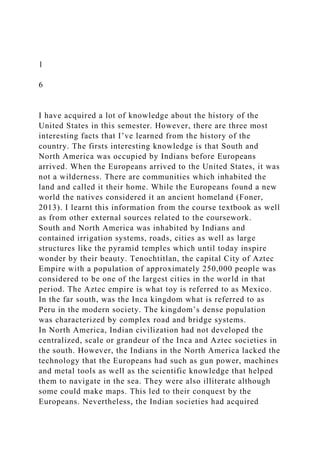 1
6
I have acquired a lot of knowledge about the history of the
United States in this semester. However, there are three most
interesting facts that I’ve learned from the history of the
country. The firsts interesting knowledge is that South and
North America was occupied by Indians before Europeans
arrived. When the Europeans arrived to the United States, it was
not a wilderness. There are communities which inhabited the
land and called it their home. While the Europeans found a new
world the natives considered it an ancient homeland (Foner,
2013). I learnt this information from the course textbook as well
as from other external sources related to the coursework.
South and North America was inhabited by Indians and
contained irrigation systems, roads, cities as well as large
structures like the pyramid temples which until today inspire
wonder by their beauty. Tenochtitlan, the capital City of Aztec
Empire with a population of approximately 250,000 people was
considered to be one of the largest cities in the world in that
period. The Aztec empire is what toy is referred to as Mexico.
In the far south, was the Inca kingdom what is referred to as
Peru in the modern society. The kingdom’s dense population
was characterized by complex road and bridge systems.
In North America, Indian civilization had not developed the
centralized, scale or grandeur of the Inca and Aztec societies in
the south. However, the Indians in the North America lacked the
technology that the Europeans had such as gun power, machines
and metal tools as well as the scientific knowledge that helped
them to navigate in the sea. They were also illiterate although
some could make maps. This led to their conquest by the
Europeans. Nevertheless, the Indian societies had acquired
 