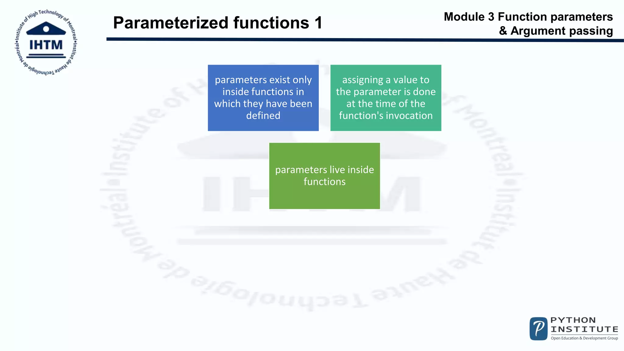 Module 3 Function parameters
& Argument passing
Parameterized functions 1
parameters exist only
inside functions in
which they have been
defined
assigning a value to
the parameter is done
at the time of the
function's invocation
parameters live inside
functions
 