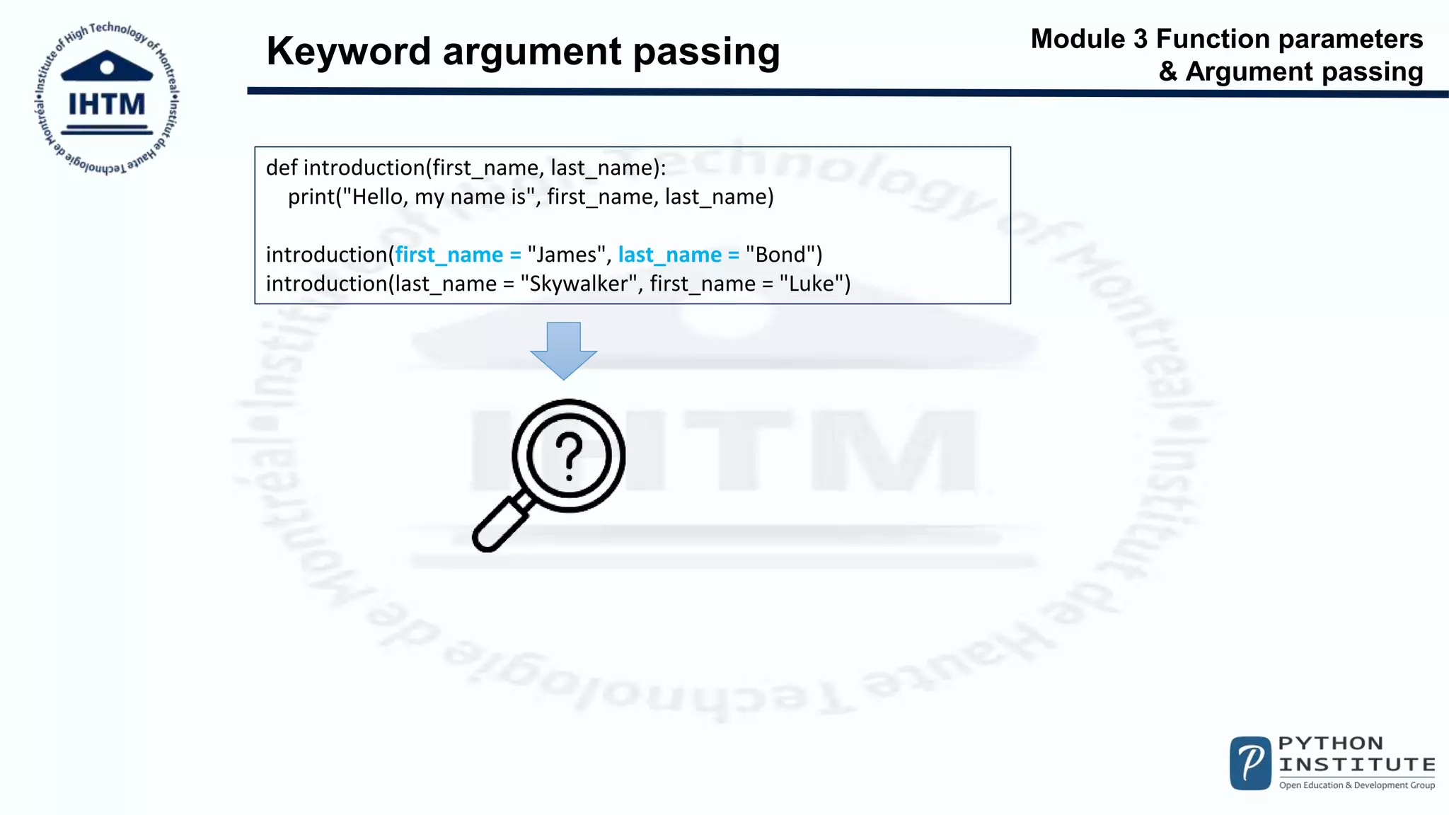 Module 3 Function parameters
& Argument passing
Keyword argument passing
def introduction(first_name, last_name):
print("Hello, my name is", first_name, last_name)
introduction(first_name = "James", last_name = "Bond")
introduction(last_name = "Skywalker", first_name = "Luke")
 