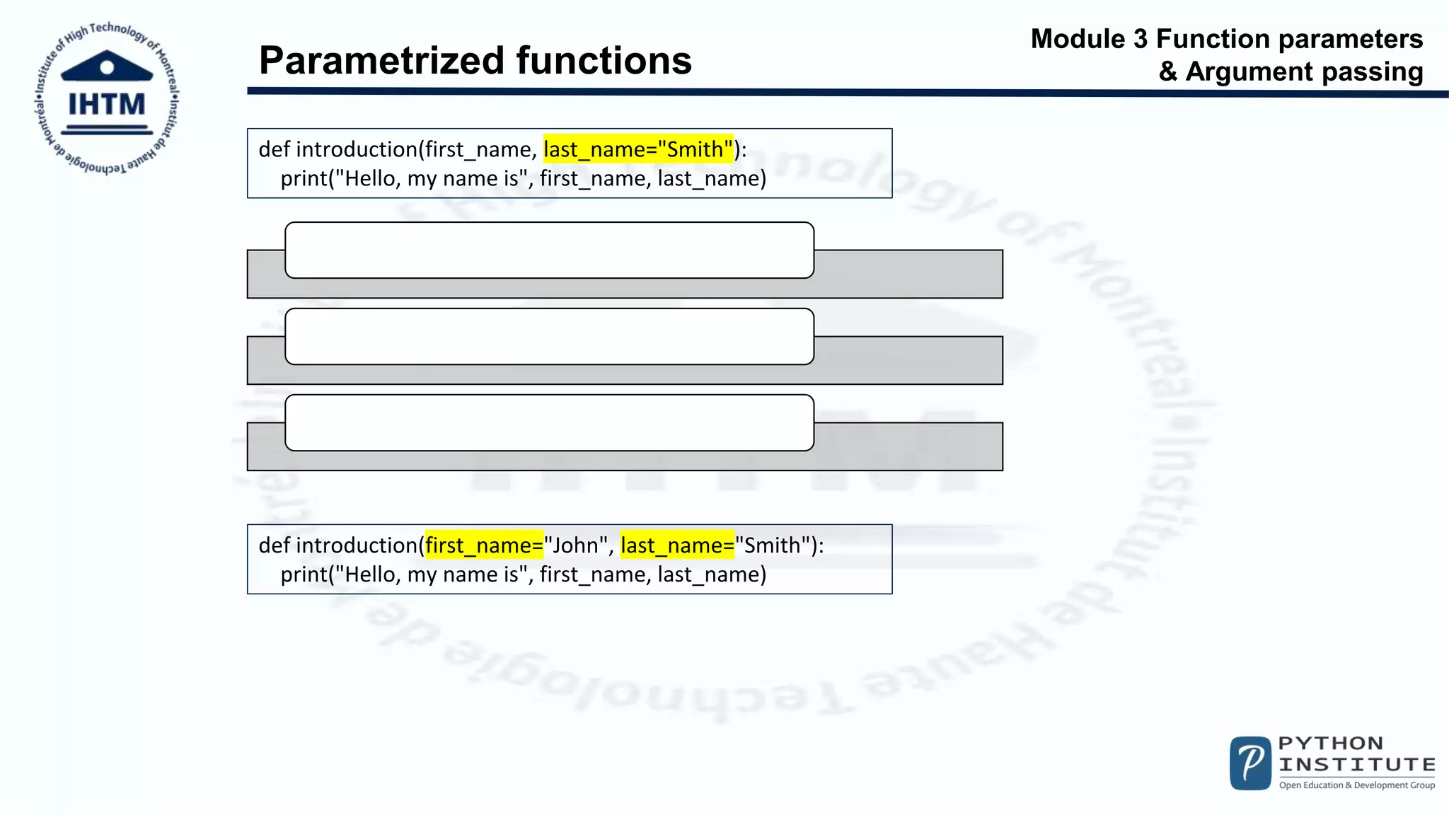Module 3 Function parameters
& Argument passing
Parametrized functions
def introduction(first_name, last_name="Smith"):
print("Hello, my name is", first_name, last_name)
introduction("Henry")
introduction(first_name="William")
introduction("James", "Doe")
def introduction(first_name="John", last_name="Smith"):
print("Hello, my name is", first_name, last_name)
 