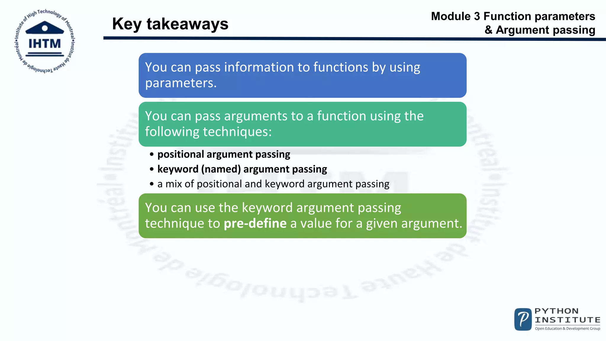 Module 3 Function parameters
& Argument passing
Key takeaways
You can pass information to functions by using
parameters.
You can pass arguments to a function using the
following techniques:
• positional argument passing
• keyword (named) argument passing
• a mix of positional and keyword argument passing
You can use the keyword argument passing
technique to pre-define a value for a given argument.
 
