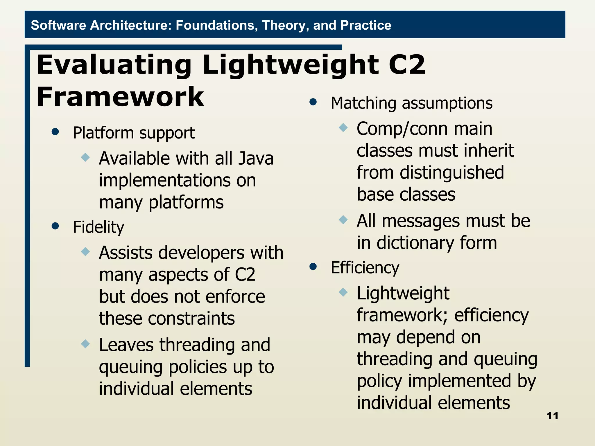 Evaluating Lightweight C2 Framework Platform support Available with all Java implementations on many platforms Fidelity Assists developers with many aspects of C2 but does not enforce these constraints Leaves threading and queuing policies up to individual elements Matching assumptions Comp/conn main classes must inherit from distinguished base classes All messages must be in dictionary form Efficiency Lightweight framework; efficiency may depend on threading and queuing policy implemented by individual elements 