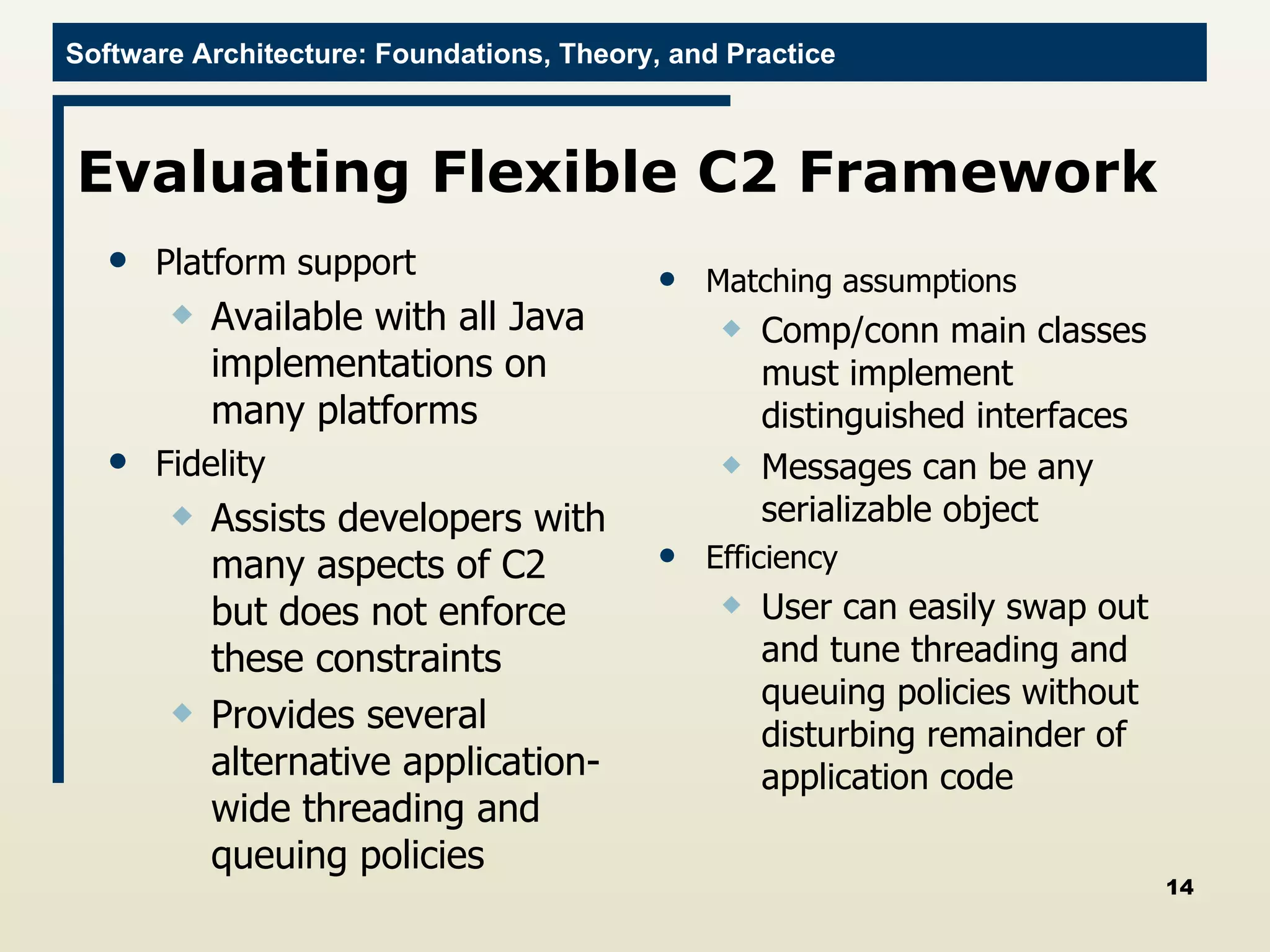 Evaluating Flexible C2 Framework Platform support Available with all Java implementations on many platforms Fidelity Assists developers with many aspects of C2 but does not enforce these constraints Provides several alternative application-wide threading and queuing policies Matching assumptions Comp/conn main classes must implement distinguished interfaces Messages can be any serializable object Efficiency User can easily swap out and tune threading and queuing policies without disturbing remainder of application code 