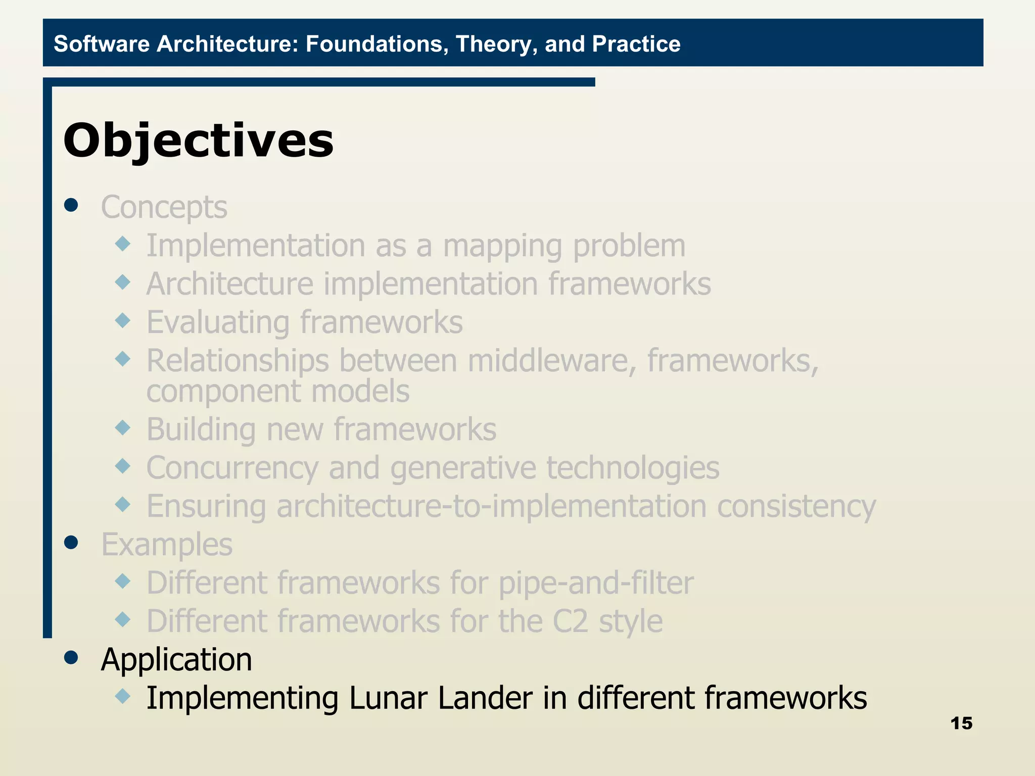 Objectives Concepts Implementation as a mapping problem Architecture implementation frameworks Evaluating frameworks Relationships between middleware, frameworks, component models Building new frameworks Concurrency and generative technologies Ensuring architecture-to-implementation consistency Examples Different frameworks for pipe-and-filter Different frameworks for the C2 style Application Implementing Lunar Lander in different frameworks 