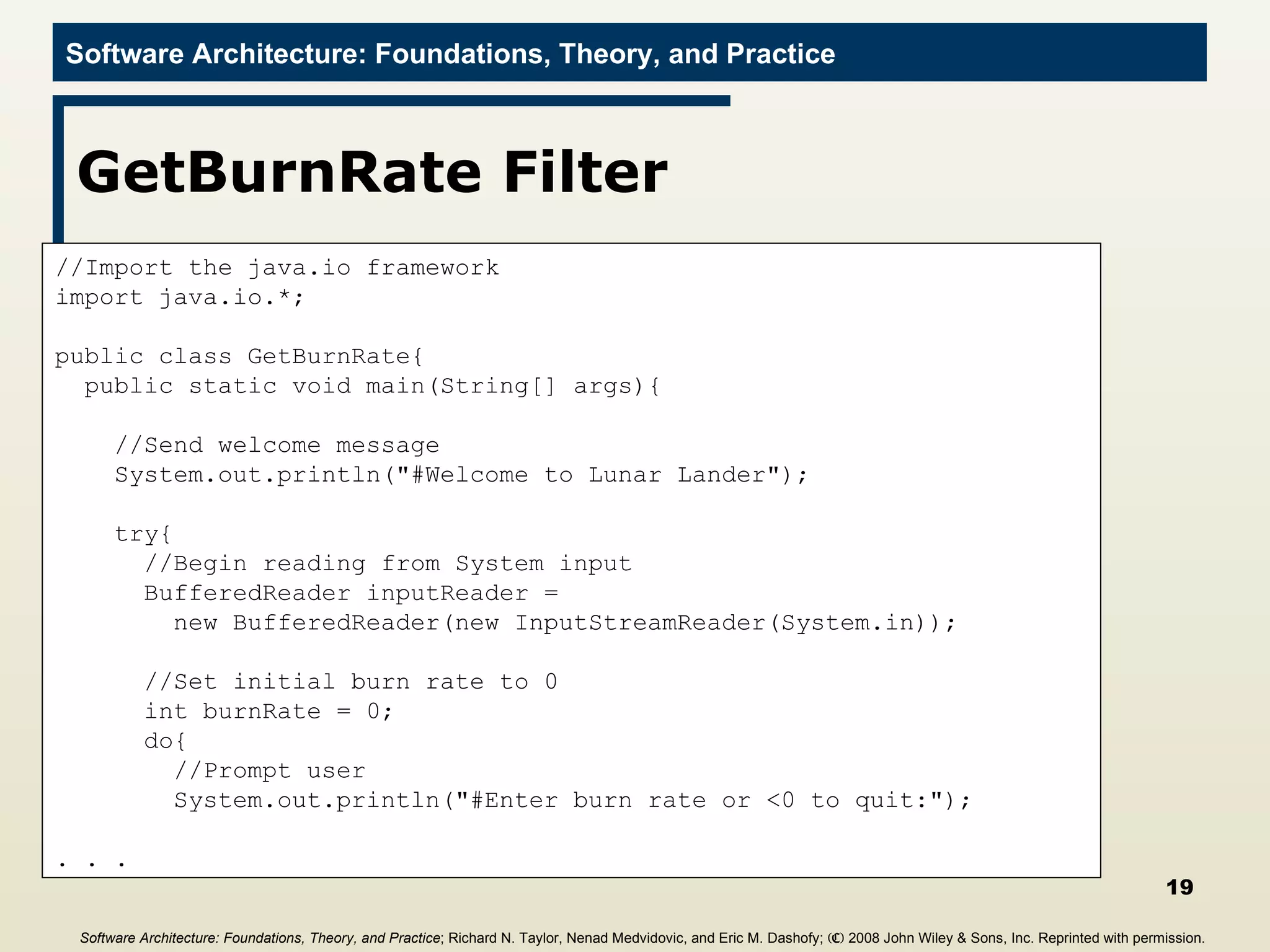 GetBurnRate Filter //Import the java.io framework import java.io.*; public class GetBurnRate{ public static void main(String[] args){ //Send welcome message System.out.println(&quot;#Welcome to Lunar Lander&quot;); try{ //Begin reading from System input BufferedReader inputReader =  new BufferedReader(new InputStreamReader(System.in)); //Set initial burn rate to 0  int burnRate = 0; do{ //Prompt user System.out.println(&quot;#Enter burn rate or <0 to quit:&quot;); . . . Software Architecture: Foundations, Theory, and Practice ; Richard N. Taylor, Nenad Medvidovic, and Eric M. Dashofy;  (C)  2008 John Wiley & Sons, Inc. Reprinted with permission.   