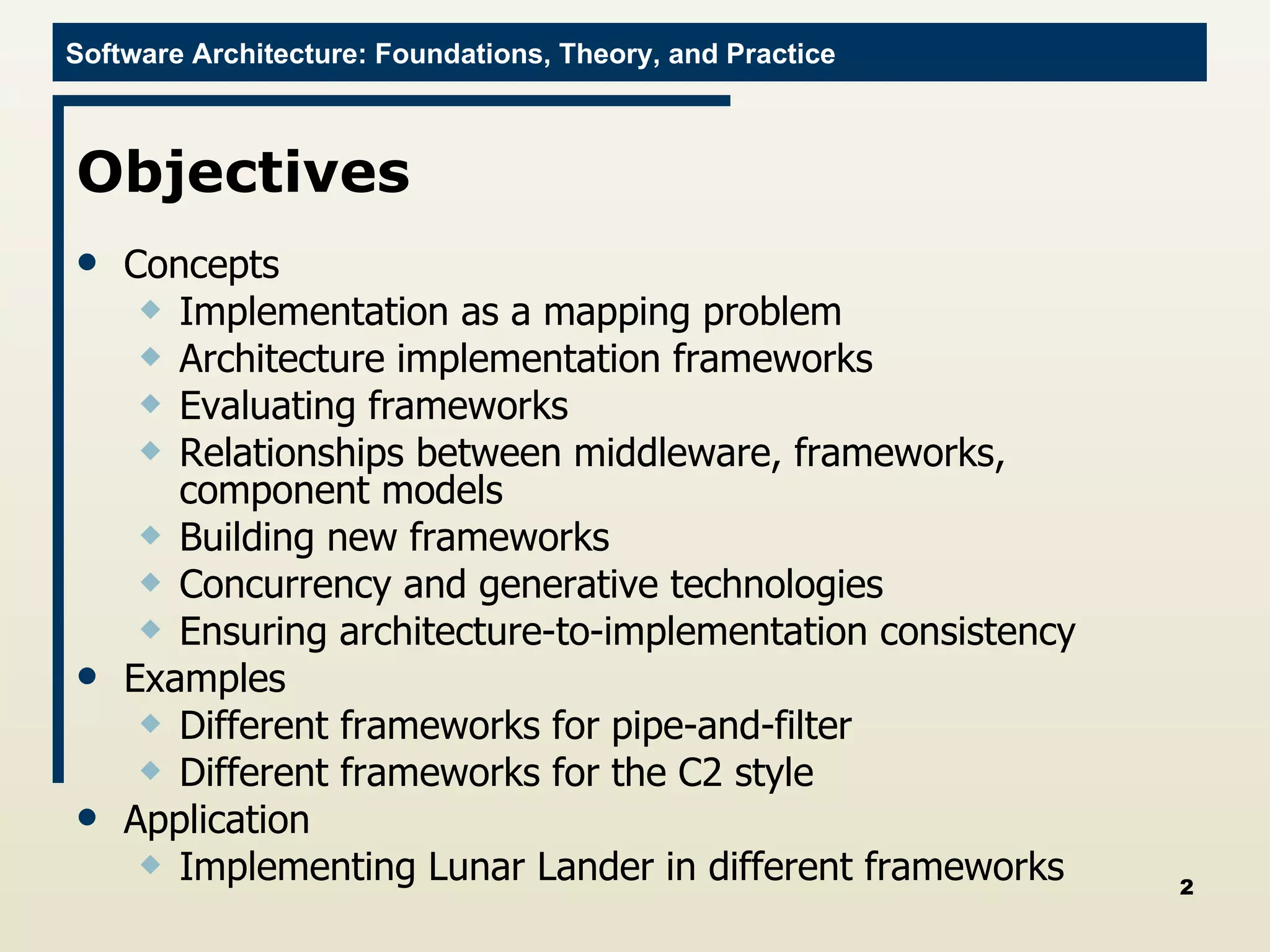 Objectives Concepts Implementation as a mapping problem Architecture implementation frameworks Evaluating frameworks Relationships between middleware, frameworks, component models Building new frameworks Concurrency and generative technologies Ensuring architecture-to-implementation consistency Examples Different frameworks for pipe-and-filter Different frameworks for the C2 style Application Implementing Lunar Lander in different frameworks 