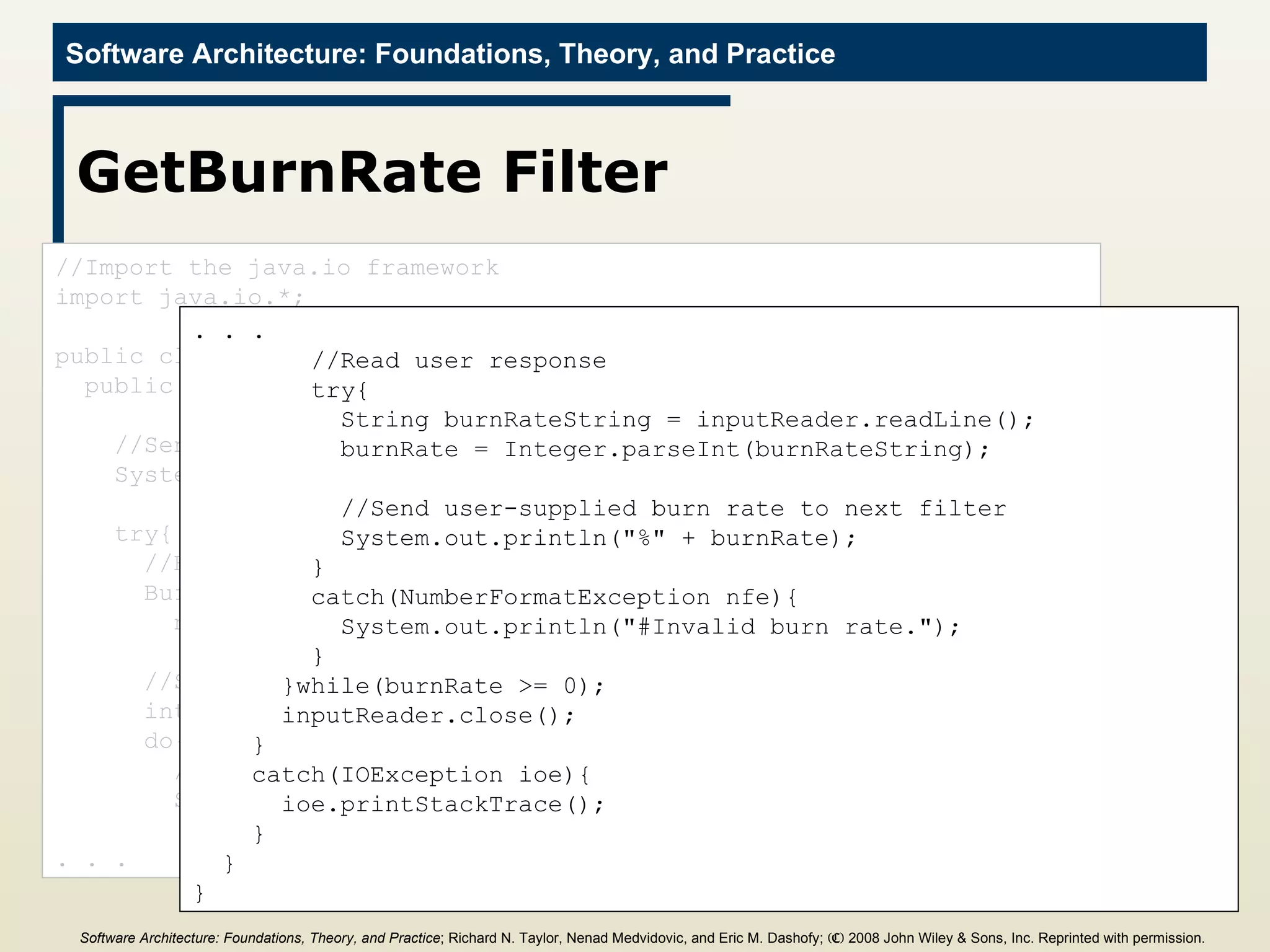 GetBurnRate Filter //Import the java.io framework import java.io.*; public class GetBurnRate{ public static void main(String[] args){ //Send welcome message System.out.println(&quot;#Welcome to Lunar Lander&quot;); try{ //Begin reading from System input BufferedReader inputReader =  new BufferedReader(new InputStreamReader(System.in)); //Set initial burn rate to 0  int burnRate = 0; do{ //Prompt user System.out.println(&quot;#Enter burn rate or <0 to quit:&quot;); . . . . . . //Read user response try{ String burnRateString = inputReader.readLine(); burnRate = Integer.parseInt(burnRateString); //Send user-supplied burn rate to next filter  System.out.println(&quot;%&quot; + burnRate); } catch(NumberFormatException nfe){ System.out.println(&quot;#Invalid burn rate.&quot;); } }while(burnRate >= 0); inputReader.close(); } catch(IOException ioe){ ioe.printStackTrace(); } } } Software Architecture: Foundations, Theory, and Practice ; Richard N. Taylor, Nenad Medvidovic, and Eric M. Dashofy;  (C)  2008 John Wiley & Sons, Inc. Reprinted with permission.   
