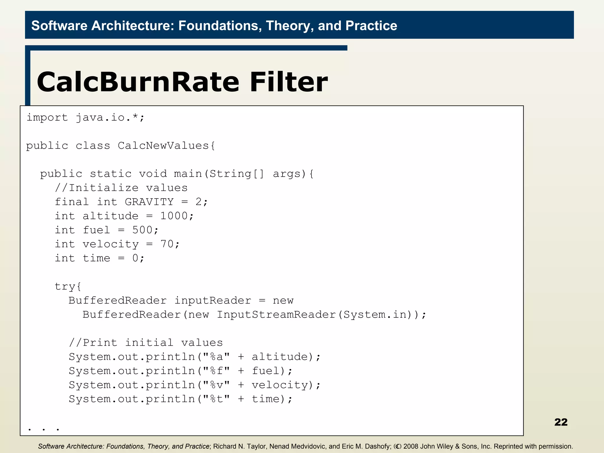 CalcBurnRate Filter import java.io.*; public class CalcNewValues{ public static void main(String[] args){ //Initialize values final int GRAVITY = 2; int altitude = 1000; int fuel = 500; int velocity = 70; int time = 0; try{ BufferedReader inputReader = new  BufferedReader(new InputStreamReader(System.in)); //Print initial values System.out.println(&quot;%a&quot; + altitude); System.out.println(&quot;%f&quot; + fuel); System.out.println(&quot;%v&quot; + velocity); System.out.println(&quot;%t&quot; + time); . . . Software Architecture: Foundations, Theory, and Practice ; Richard N. Taylor, Nenad Medvidovic, and Eric M. Dashofy;  (C)  2008 John Wiley & Sons, Inc. Reprinted with permission.   