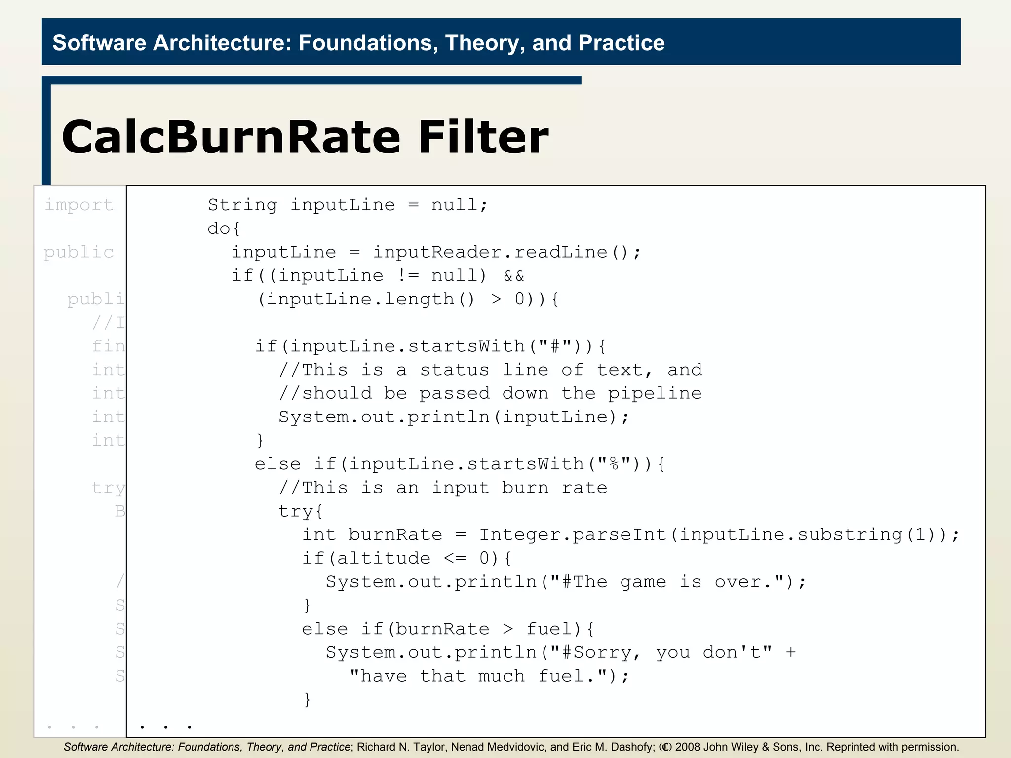 CalcBurnRate Filter import java.io.*; public class CalcNewValues{ public static void main(String[] args){ //Initialize values final int GRAVITY = 2; int altitude = 1000; int fuel = 500; int velocity = 70; int time = 0; try{ BufferedReader inputReader = new  BufferedReader(new InputStreamReader(System.in)); //Print initial values System.out.println(&quot;%a&quot; + altitude); System.out.println(&quot;%f&quot; + fuel); System.out.println(&quot;%v&quot; + velocity); System.out.println(&quot;%t&quot; + time); . . . String inputLine = null; do{ inputLine = inputReader.readLine(); if((inputLine != null) &&  (inputLine.length() > 0)){ if(inputLine.startsWith(&quot;#&quot;)){ //This is a status line of text, and  //should be passed down the pipeline System.out.println(inputLine); } else if(inputLine.startsWith(&quot;%&quot;)){ //This is an input burn rate try{ int burnRate = Integer.parseInt(inputLine.substring(1)); if(altitude <= 0){ System.out.println(&quot;#The game is over.&quot;); } else if(burnRate > fuel){ System.out.println(&quot;#Sorry, you don't&quot; +  &quot;have that much fuel.&quot;); } . . . Software Architecture: Foundations, Theory, and Practice ; Richard N. Taylor, Nenad Medvidovic, and Eric M. Dashofy;  (C)  2008 John Wiley & Sons, Inc. Reprinted with permission.   