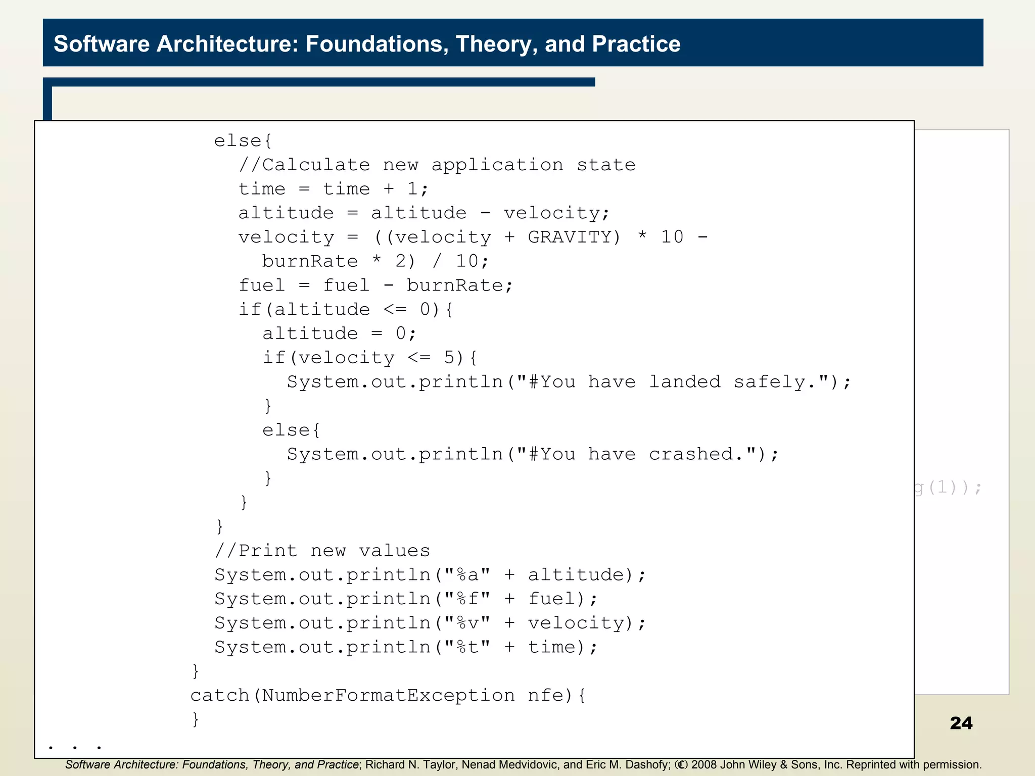 CalcBurnRate Filter import java.io.*; public class CalcNewValues{ public static void main(String[] args){ //Initialize values final int GRAVITY = 2; int altitude = 1000; int fuel = 500; int velocity = 70; int time = 0; try{ BufferedReader inputReader = new  BufferedReader(new InputStreamReader(System.in)); //Print initial values System.out.println(&quot;%a&quot; + altitude); System.out.println(&quot;%f&quot; + fuel); System.out.println(&quot;%v&quot; + velocity); System.out.println(&quot;%t&quot; + time); . . . String inputLine = null; do{ inputLine = inputReader.readLine(); if((inputLine != null) &&  (inputLine.length() > 0)){ if(inputLine.startsWith(&quot;#&quot;)){ //This is a status line of text, and  //should be passed down the pipeline System.out.println(inputLine); } else if(inputLine.startsWith(&quot;%&quot;)){ //This is an input burn rate try{ int burnRate = Integer.parseInt(inputLine.substring(1)); if(altitude <= 0){ System.out.println(&quot;#The game is over.&quot;); } else if(burnRate > fuel){ System.out.println(&quot;#Sorry, you don't&quot; +  &quot;have that much fuel.&quot;); } . . . else{ //Calculate new application state time = time + 1; altitude = altitude - velocity; velocity = ((velocity + GRAVITY) * 10 - burnRate * 2) / 10; fuel = fuel - burnRate; if(altitude <= 0){ altitude = 0; if(velocity <= 5){ System.out.println(&quot;#You have landed safely.&quot;); } else{ System.out.println(&quot;#You have crashed.&quot;); } } } //Print new values System.out.println(&quot;%a&quot; + altitude); System.out.println(&quot;%f&quot; + fuel); System.out.println(&quot;%v&quot; + velocity); System.out.println(&quot;%t&quot; + time); } catch(NumberFormatException nfe){ } . . . Software Architecture: Foundations, Theory, and Practice ; Richard N. Taylor, Nenad Medvidovic, and Eric M. Dashofy;  (C)  2008 John Wiley & Sons, Inc. Reprinted with permission.   
